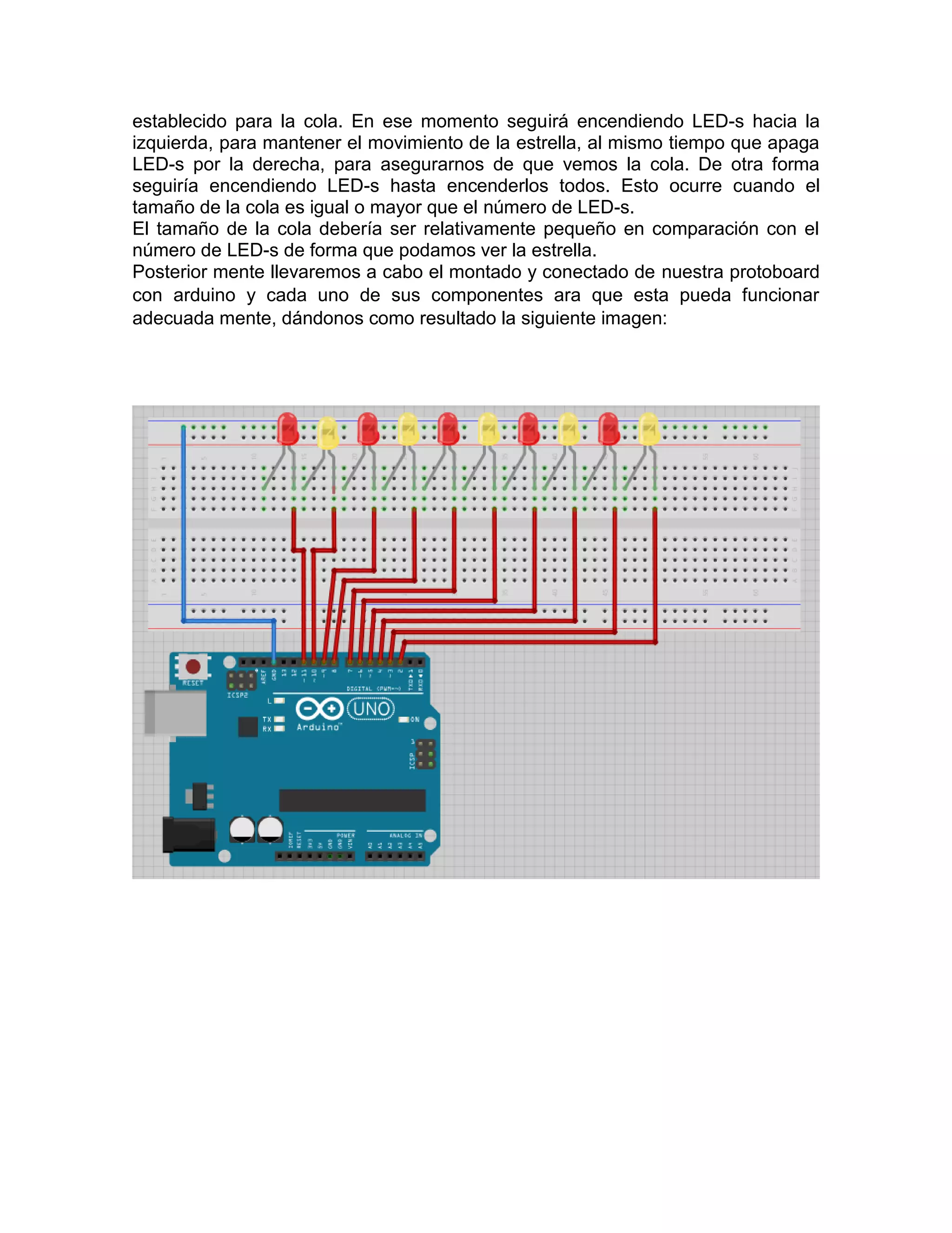 establecido para la cola. En ese momento seguirá encendiendo LED-s hacia la izquierda, para mantener el movimiento de la estrella, al mismo tiempo que apaga LED-s por la derecha, para asegurarnos de que vemos la cola. De otra forma seguiría encendiendo LED-s hasta encenderlos todos. Esto ocurre cuando el tamaño de la cola es igual o mayor que el número de LED-s. El tamaño de la cola debería ser relativamente pequeño en comparación con el número de LED-s de forma que podamos ver la estrella. Posterior mente llevaremos a cabo el montado y conectado de nuestra protoboard con arduino y cada uno de sus componentes ara que esta pueda funcionar adecuada mente, dándonos como resultado la siguiente imagen: 