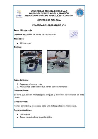 UNIVERSIDAD TÉCNICA DE MACHALA
DIRECCIÓN DE NIVELACIÓN Y ADMISIÓN
SISTEMA NACIONAL DE NIVELACIÓN Y ADMISIÓN
CATEDRA DE BIOLOGIA
PRACTICA DE LABORATORIO Nº 5
Tema: Microscopía
Objetivo:Reconocer las partes del microscopio.
Materiales:
Microscopio.
Gráfico:

Procedimiento:
1. Cogemos el microscopio.
2. Analizamos cada una de sus partes con sus nombres.
Observaciones:
Se nota que existen microscopios antiguos y modernos que constan de más
partes.
Conclusiones:
Hemos aprendido y reconocida cada una de las partes del microscopio.
Recomendaciones:
Use mandil.
Tener cuidado al manipular la platina

 