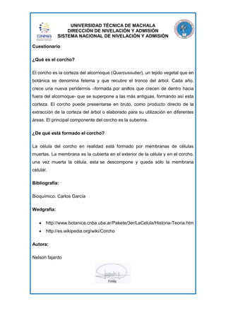 UNIVERSIDAD TÉCNICA DE MACHALA
DIRECCIÓN DE NIVELACIÓN Y ADMISIÓN
SISTEMA NACIONAL DE NIVELACIÓN Y ADMISIÓN
Cuestionario
¿Qué es el corcho?
El corcho es la corteza del alcornoque (Quercussuber), un tejido vegetal que en
botánica se denomina felema y que recubre el tronco del árbol. Cada año,
crece una nueva peridermis –formada por anillos que crecen de dentro hacia
fuera del alcornoque- que se superpone a las más antiguas, formando así esta
corteza. El corcho puede presentarse en bruto, como producto directo de la
extracción de la corteza del árbol o elaborado para su utilización en diferentes
áreas. El principal componente del corcho es la suberina.
¿De qué está formado el corcho?
La célula del corcho en realidad está formado por membranas de células
muertas. La membrana es la cubierta en el exterior de la célula y en el corcho,
una vez muerta la célula, esta se descompone y queda sólo la membrana
celular.
Bibliografía:
Bioquímico. Carlos García
Wedgrafia:
http://www.botanica.cnba.uba.ar/Pakete/3er/LaCelula/Historia-Teoria.htm
http://es.wikipedia.org/wiki/Corcho
Autora:
Nelson fajardo

 