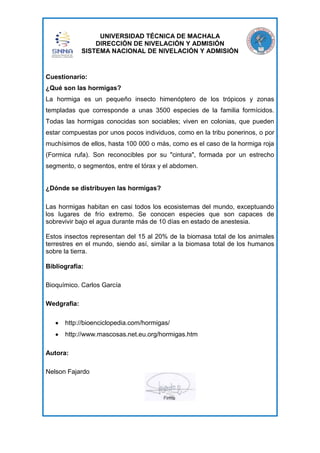 UNIVERSIDAD TÉCNICA DE MACHALA
DIRECCIÓN DE NIVELACIÓN Y ADMISIÓN
SISTEMA NACIONAL DE NIVELACIÓN Y ADMISIÓN

Cuestionario:
¿Qué son las hormigas?
La hormiga es un pequeño insecto himenóptero de los trópicos y zonas
templadas que corresponde a unas 3500 especies de la familia formícidos.
Todas las hormigas conocidas son sociables; viven en colonias, que pueden
estar compuestas por unos pocos individuos, como en la tribu ponerinos, o por
muchísimos de ellos, hasta 100 000 o más, como es el caso de la hormiga roja
(Formica rufa). Son reconocibles por su "cintura", formada por un estrecho
segmento, o segmentos, entre el tórax y el abdomen.

¿Dónde se distribuyen las hormigas?
Las hormigas habitan en casi todos los ecosistemas del mundo, exceptuando
los lugares de frío extremo. Se conocen especies que son capaces de
sobrevivir bajo el agua durante más de 10 días en estado de anestesia.
Estos insectos representan del 15 al 20% de la biomasa total de los animales
terrestres en el mundo, siendo así, similar a la biomasa total de los humanos
sobre la tierra.
Bibliografía:
Bioquímico. Carlos García
Wedgrafia:
http://bioenciclopedia.com/hormigas/
http://www.mascosas.net.eu.org/hormigas.htm
Autora:
Nelson Fajardo

 