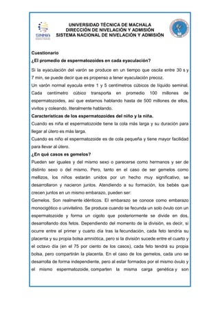 UNIVERSIDAD TÉCNICA DE MACHALA
DIRECCIÓN DE NIVELACIÓN Y ADMISIÓN
SISTEMA NACIONAL DE NIVELACIÓN Y ADMISIÓN

Cuestionario
¿El promedio de espermatozoides en cada eyaculación?
Si la eyaculación del varón se produce en un tiempo que oscila entre 30 s y
7 min, se puede decir que es propenso a tener eyaculación precoz.
Un varón normal eyacula entre 1 y 5 centímetros cúbicos de líquido seminal.
Cada

centímetro

cúbico

transporta

en

promedio

100

millones

de

espermatozoides, así que estamos hablando hasta de 500 millones de ellos,
vivitos y coleando, literalmente hablando.
Características de los espermatozoides del niño y la niña.
Cuando es niña el espermatozoide tiene la cola más larga y su duración para
llegar al útero es más larga.
Cuando es niño el espermatozoide es de cola pequeña y tiene mayor facilidad
para llevar al útero.
¿En qué casos es gemelos?
Pueden ser iguales y del mismo sexo o parecerse como hermanos y ser de
distinto sexo o del mismo. Pero, tanto en el caso de ser gemelos como
mellizos, los niños estarán unidos por un hecho muy significativo, se
desarrollaron y nacieron juntos. Atendiendo a su formación, los bebés que
crecen juntos en un mismo embarazo, pueden ser:
Gemelos. Son realmente idénticos. El embarazo se conoce como embarazo
monocigótico o univitelino. Se produce cuando se fecunda un solo óvulo con un
espermatozoide y forma un cigoto que posteriormente se divide en dos,
desarrollando dos fetos. Dependiendo del momento de la división, es decir, si
ocurre entre el primer y cuarto día tras la fecundación, cada feto tendría su
placenta y su propia bolsa amniótica, pero si la división sucede entre el cuarto y
el octavo día (en el 75 por ciento de los casos), cada feto tendrá su propia
bolsa, pero compartirán la placenta. En el caso de los gemelos, cada uno se
desarrolla de forma independiente, pero al estar formados por el mismo óvulo y
el mismo espermatozoide, comparten

la misma carga genética y son

 