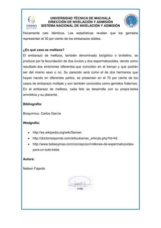 UNIVERSIDAD TÉCNICA DE MACHALA
DIRECCIÓN DE NIVELACIÓN Y ADMISIÓN
SISTEMA NACIONAL DE NIVELACIÓN Y ADMISIÓN
físicamente casi idénticos. Las estadísticas revelan que los gemelos
representan el 30 por ciento de los embarazos dobles.

¿En qué caso es mellizos?
El embarazo de mellizos, también denominado bicigótico o bivitelino, se
produce por la fecundación de dos óvulos y dos espermatozoides, dando como
resultado dos embriones diferentes que coinciden en el tiempo y que podrán
ser del mismo sexo o no. Su parecido será como el de dos hermanos que
hayan nacido en diferentes partos, se presentan en el 70 por ciento de los
casos de embarazo múltiple y son también conocidos como gemelos fraternos.
En el embarazo de mellizos, cada feto se desarrolla con su propia bolsa
amniótica y su placenta.
Bibliografía:
Bioquímico. Carlos García
Wedgrafia:
http://es.wikipedia.org/wiki/Semen
http://doctorresponde.com/articulos/ver_articulo.php?Id=42
http://www.bebesymas.com/concepcion/millones-de-espermatozoidespara-un-solo-bebe
Autora:
Nelson Fajardo

 