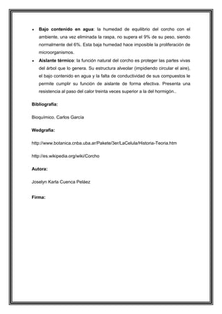 Bajo contenido en agua: la humedad de equilibrio del corcho con el
ambiente, una vez eliminada la raspa, no supera el 9% de su peso, siendo
normalmente del 6%. Esta baja humedad hace imposible la proliferación de
microorganismos.
Aislante térmico: la función natural del corcho es proteger las partes vivas
del árbol que lo genera. Su estructura alveolar (impidiendo circular el aire),
el bajo contenido en agua y la falta de conductividad de sus compuestos le
permite cumplir su función de aislante de forma efectiva. Presenta una
resistencia al paso del calor treinta veces superior a la del hormigón..
Bibliografía:
Bioquímico. Carlos García
Wedgrafia:
http://www.botanica.cnba.uba.ar/Pakete/3er/LaCelula/Historia-Teoria.htm
http://es.wikipedia.org/wiki/Corcho
Autora:
Joselyn Karla Cuenca Peláez

Firma:

 