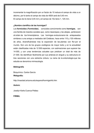 incrementar la magnificación por un factor de 10 reduce el campo de vista a un
décimo, por lo tanto el campo de vista de 400X será de 0,45 mm.
El campo de 4x tiene 0,45 mm y el campo de 10x tiene 1, 125 mm.

¿Nombre científico de las hormigas?
Los formícidos (Formicidae), conocidos comúnmente como hormigas, son
una familia de insectos sociales que, como lasavispas y las abejas, pertenecen
al orden de los himenópteros. Las hormigas evolucionaron de antepasados
similares a una avispa a mediados del Cretáceo, hace entre 110 y 130 millones
de años, diversificándose tras la expansión de las plantas con flor por el
mundo. Son uno de los grupos zoológicos de mayor éxito y en la actualidad
están clasificadas más de 12 000 especies, con estimaciones que superan las
14 000, y con unas tendencias actuales que predicen un total de más de
21 000. Se identifican fácilmente por sus antenas en ángulo y su estructura en
tres secciones con una estrecha cintura. La rama de la entomología que las
estudia se denomina mirmecología.
Bibliografía
Bioquímico. Carlos García
Webgrafía:
http://insected.arizona.edu/espanol/hormigainfo.htm
Autora:
Joselyn Karla Cuenca Peláez
FIRMA:

 