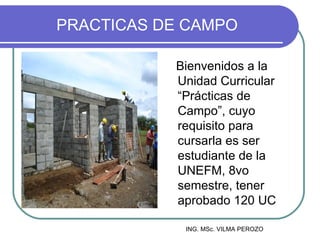 PRACTICAS DE CAMPO

           Bienvenidos a la
           Unidad Curricular
           “Prácticas de
           Campo”, cuyo
           requisito para
           cursarla es ser
           estudiante de la
           UNEFM, 8vo
           semestre, tener
           aprobado 120 UC

            ING. MSc. VILMA PEROZO
 