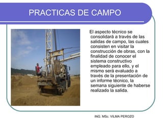 PRACTICAS DE CAMPO

           El aspecto técnico se
           consolidará a través de las
           salidas de campo, las cuales
           consisten en visitar la
           construcción de obras, con la
           finalidad de conocer el
           sistema constructivo
           empleado para ello, y el
           mismo será evaluado a
           través de la presentación de
           un informe técnico, la
           semana siguiente de haberse
           realizado la salida.




             ING. MSc. VILMA PEROZO
 