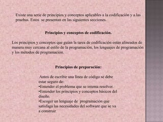 Existe una serie de principios y conceptos aplicables a la codificación y a las
  pruebas. Estos se presentan en las siguientes secciones.


                    Principios y conceptos de codificación.

Los principios y conceptos que guían la tarea de codificación están alineados de
manera muy cercana al estilo de la programación, los lenguajes de programación
y los métodos de programación.


                          Principios de preparación:

                 Antes de escribir una línea de código se debe
                estar seguro de:
                •Entender el problema que se intenta resolver.
                •Entender los principios y conceptos básicos del
                diseño.
                •Escoger un lenguaje de programación que
                satisfaga las necesidades del software que se va
                a construir
 
