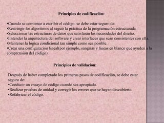Principios de codificación:

•Cuando se comience a escribir el código se debe estar seguro de:
•Restringir los algoritmos al seguir la práctica de la programación estructurada
•Seleccionar las estructuras de datos que satisfarán las necesidades del diseño.
•Entender la arquitectura del software y crear interfaces que sean consistentes con ella.
•Mantener la lógica condicional tan simple como sea posible.
•Crear una configuración lineal(por ejemplo, sangrías y líneas en blanco que ayuden a la
comprensión del código)

                            Principios de validación:

Después de haber completado los primeros pasos de codificación, se debe estar
seguro de:
•Conducir un ensayo de código cuando sea apropiado.
•Realizar pruebas de unidad y corregir los errores que se hayan descubierto.
•Refabricar el código.
 