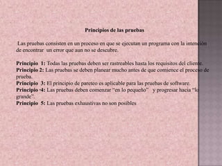 Principios de las pruebas

Las pruebas consisten en un proceso en que se ejecutan un programa con la intención
de encontrar un error que aun no se descubre.

Principio 1: Todas las pruebas deben ser rastreables hasta los requisitos del cliente.
Principio 2: Las pruebas se deben planear mucho antes de que comience el proceso de
prueba.
Principio 3: El principio de pareteo es aplicable para las pruebas de software.
Principio ·4: Las pruebas deben comenzar “en lo pequeño” y progresar hacia “lo
grande”.
Principio 5: Las pruebas exhaustivas no son posibles
 