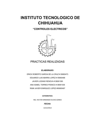 INSTITUTO TECNOLOGICO DE
CHIHUAHUA
“CONTROLES ELECTRICOS”
PRACTICAS REALIZADAS
ELABORADO:
ERICK ROBERTO GARCIA DE LA CRUZ # 09060473
EDUARDO LUIS IBARRA LOPEZ # 09060486
JAVIER LOZANO RENOVA # 08061395
ANA ISABEL TORRES FRANCO # 08061536
IRAM JAVIER ENRIQUEZ LOPEZ #09060467
CATEDRATICO:
ING. HECTOR ARMANDO OLIVAS GOMEZ
FECHA:
13/12/2012
 