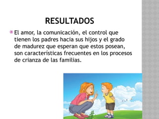 RESULTADOS
 El amor, la comunicación, el control que
tienen los padres hacia sus hijos y el grado
de madurez que esperan que estos posean,
son características frecuentes en los procesos
de crianza de las familias.
 