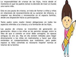 La responsabilidad de crianza de los hijos, inicia desde el
momento en que los padres toman la decisión de traer al mundo
una nueva vida.
Esta es una pauta de crianza, se trata de formar a niños y niñas
en relaciones de reconocimiento de su carácter de infancia, a
respetar sus derechos y reconocerlos en el espacio familiar,
desde una disposición hacia su participación.
Tanto padre como madre tienen obligaciones en todos los
aspectos referidos a la crianza y a la formación de los hijos.
Las pautas de crianza se transmiten de generación en
generación. Ahora a los niños se les permite escoger entre la
idea de que si comete un error debe corregirlo. En épocas
antiguas no era así. Hoy en día existen métodos para llegar
directamente a los niños sin maltratarlos y hacer que ellos
entiendan el comportamiento que realizaron, para poder
reparar la falta cometida es necesario imponer normas al
interior de la familia:
 