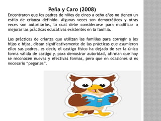 Peña y Caro (2008)
Encontraron que los padres de niños de cinco a ocho años no tienen un
estilo de crianza definido. Algunas veces son democráticos y otras
veces son autoritarios, lo cual debe considerarse para modificar o
mejorar las prácticas educativas existentes en la familia.
Las prácticas de crianza que utilizan las familias para corregir a los
hijos e hijas, distan significativamente de las prácticas que asumieron
ellos sus padres, es decir, el castigo físico ha dejado de ser la única
forma válida de castigo y, para demostrar autoridad, afirman que hoy
se reconocen nuevas y efectivas formas, pero que en ocasiones si es
necesario “pegarles”.
 