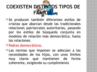 COEXISTEN DISTINTOS TIPOS DE
FAMILIA
 Se producen también diferentes estilos de
crianza que abarcan desde las tradicionales
relaciones patriarcales autoritarias, pasando
por los estilos de búsqueda conjunta en
modelos de relación más democrática, hasta
las relaciones.
 Padres democráticos.
 Las normas que imponen se adecúan a las
necesidades de los hijos, con unos límites
muy claros que mantienen de forma
coherente, exigiendo su cumplimiento
 