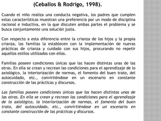 (Ceballos & Rodrigo, 1998).
Cuando el niño realiza una conducta negativa, los padres que cumplen
estas características muestran una preferencia por un modo de disciplina
racional e inductiva, en la que discuten ambas partes el problema y se
busca conjuntamente una solución justa.
Con respecto a esta diferencia entre la crianza de los hijos y la propia
crianza, las familias la establecen con la implementación de nuevas
prácticas de crianza y cuidado con sus hijos, procurando no repetir
aquellos estilos utilizados con ellos.
Familias poseen condiciones únicas que las hacen distintas unas de las
otras. En ella se crean y recrean las condiciones para el aprendizaje de lo
axiológico, la interiorización de normas, el fomento del buen trato, del
autocuidado, etc., convirtiéndose en un escenario en constante
construcción de las prácticas y discursos.
Las familias poseen condiciones únicas que las hacen distintas unas de
las otras. En ella se crean y recrean las condiciones para el aprendizaje
de lo axiológico, la interiorización de normas, el fomento del buen
trato, del autocuidado, etc., convirtiéndose en un escenario en
constante construcción de las prácticas y discursos.
 