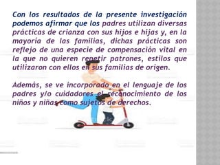 Con los resultados de la presente investigación
podemos afirmar que los padres utilizan diversas
prácticas de crianza con sus hijos e hijas y, en la
mayoría de las familias, dichas prácticas son
reflejo de una especie de compensación vital en
la que no quieren repetir patrones, estilos que
utilizaron con ellos en sus familias de origen.
Además, se ve incorporado en el lenguaje de los
padres y/o cuidadores el reconocimiento de los
niños y niñas como sujetos de derechos.
 