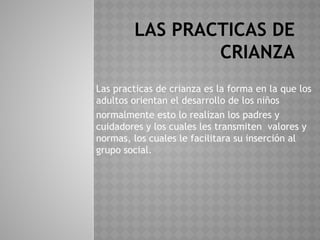 LAS PRACTICAS DE
CRIANZA
Las practicas de crianza es la forma en la que los
adultos orientan el desarrollo de los niños
normalmente esto lo realizan los padres y
cuidadores y los cuales les transmiten valores y
normas, los cuales le facilitara su inserción al
grupo social.
 