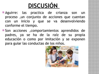 DISCUSIÓN
 Aguirre: las practica de crianza son un
proceso ,un conjunto de acciones que cuentan
con un inicio y que se va desenvolviendo
conforme el tiempo.
 Son acciones ,comportamientos aprendidos de
padres, ya se ha de la raíz de su propia
educación o como por imitación y se exponen
para guiar las conductas de los niños.
 
