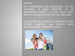 Hurlock
Las contribuciones mas importantes son las
orientadas al pleno desarrollo de la
personalidad infantil y las que tienen como
objetivo la adaptación del niño ala vida social.
Las practicas de crianza se convierten en una
variable importante que funciona como
promotora de la competencia social.
 