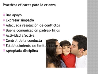 Practicas eficaces para la crianza
 Dar apoyo
 Expresar simpatía
 Adecuada resolución de conflictos
 Buena comunicación padres- hijos
 Actividad afectiva
 Control de la conducta
 Establecimiento de limites claros
 Apropiada disciplina
 