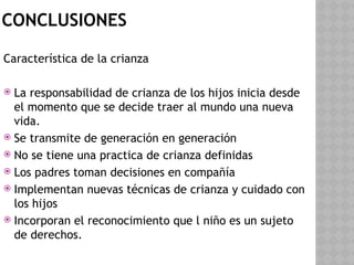 CONCLUSIONES
Característica de la crianza
 La responsabilidad de crianza de los hijos inicia desde
el momento que se decide traer al mundo una nueva
vida.
 Se transmite de generación en generación
 No se tiene una practica de crianza definidas
 Los padres toman decisiones en compañía
 Implementan nuevas técnicas de crianza y cuidado con
los hijos
 Incorporan el reconocimiento que l niño es un sujeto
de derechos.
 