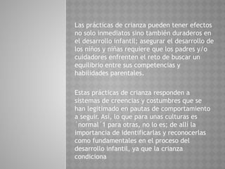 Las prácticas de crianza pueden tener efectos
no solo inmediatos sino también duraderos en
el desarrollo infantil; asegurar el desarrollo de
los niños y niñas requiere que los padres y/o
cuidadores enfrenten el reto de buscar un
equilibrio entre sus competencias y
habilidades parentales.
Estas prácticas de crianza responden a
sistemas de creencias y costumbres que se
han legitimado en pautas de comportamiento
a seguir. Así, lo que para unas culturas es
´normal´1 para otras, no lo es; de allí la
importancia de identificarlas y reconocerlas
como fundamentales en el proceso del
desarrollo infantil, ya que la crianza
condiciona
 
