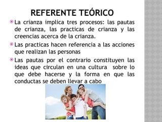 REFERENTE TEÓRICO
 La crianza implica tres procesos: las pautas
de crianza, las practicas de crianza y las
creencias acerca de la crianza.
 Las practicas hacen referencia a las acciones
que realizan las personas
 Las pautas por el contrario constituyen las
ideas que circulan en una cultura sobre lo
que debe hacerse y la forma en que las
conductas se deben llevar a cabo
 