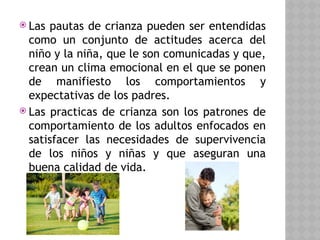  Las pautas de crianza pueden ser entendidas
como un conjunto de actitudes acerca del
niño y la niña, que le son comunicadas y que,
crean un clima emocional en el que se ponen
de manifiesto los comportamientos y
expectativas de los padres.
 Las practicas de crianza son los patrones de
comportamiento de los adultos enfocados en
satisfacer las necesidades de supervivencia
de los niños y niñas y que aseguran una
buena calidad de vida.
 