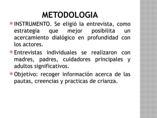 METODOLOGIA
 INSTRUMENTO. Se eligió la entrevista, como
estrategia que mejor posibilita un
acercamiento dialógico en profundidad con
los actores.
 Entrevistas individuales se realizaron con
madres, padres, cuidadores principales y
adultos significativos.
 Objetivo: recoger información acerca de las
pautas, creencias y practicas de crianza.
 