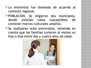  La entrevista fue diseñada de acuerdo al
contexto regional.
 POBLACION. Se eligieron dos municipios,
donde existían casos susceptibles de
contener marcos culturales amplios.
 Se realizaron ocho entrevistas, teniendo en
cuenta que las familias tuvieron al menos un
hijo o hija entre dos y cuatro años de edad.
 