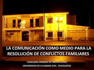 LA COMUNICACIÓN COMO MEDIO PARA LALA COMUNICACIÓN COMO MEDIO PARA LA
RESOLUCIÓN DE CONFLICTOS FAMILIARESRESOLUCIÓN DE CONFLICTOS FAMILIARES
COMISARÍA PRIMERA DE FAMILIA (CHÍA)COMISARÍA PRIMERA DE FAMILIA (CHÍA)
UNIVERSIDAD DE LA SABANA (FAC. PSICOLOGÍAUNIVERSIDAD DE LA SABANA (FAC. PSICOLOGÍA))
 