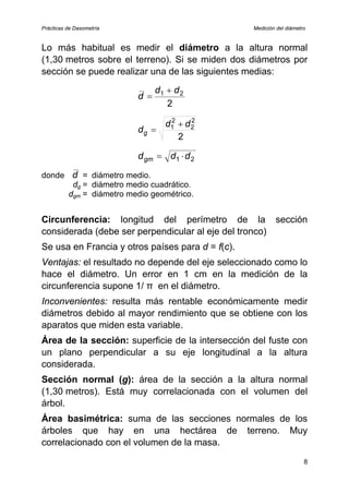 Prácticas de Dasometría Medición del diámetro
Lo más habitual es medir el diámetro a la altura normal
(1,30 metros sobre el terreno). Si se miden dos diámetros por
sección se puede realizar una de las siguientes medias:
2
2
1 d
d
d
+
=
2
2
2
2
1 d
d
dg
+
=
2
1 d
d
dgm ⋅
=
donde d = diámetro medio.
dg = diámetro medio cuadrático.
dgm = diámetro medio geométrico.
Circunferencia: longitud del perímetro de la sección
considerada (debe ser perpendicular al eje del tronco)
Se usa en Francia y otros países para d = f(c).
Ventajas: el resultado no depende del eje seleccionado como lo
hace el diámetro. Un error en 1 cm en la medición de la
circunferencia supone 1/ π en el diámetro.
Inconvenientes: resulta más rentable económicamente medir
diámetros debido al mayor rendimiento que se obtiene con los
aparatos que miden esta variable.
Área de la sección: superficie de la intersección del fuste con
un plano perpendicular a su eje longitudinal a la altura
considerada.
Sección normal (g): área de la sección a la altura normal
(1,30 metros). Está muy correlacionada con el volumen del
árbol.
Área basimétrica: suma de las secciones normales de los
árboles que hay en una hectárea de terreno. Muy
correlacionado con el volumen de la masa.
8
 