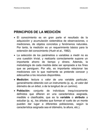Prácticas de Dasometría Introducción
PRINCIPIOS DE LA MEDICIÓN
• El conocimiento es en gran parte el resultado de la
adquisición y acumulación sistemática de observaciones, o
mediciones, de objetos concretos y fenómenos naturales.
Por tanto, la medición es un requerimiento básico para la
extensión del conocimiento (Hush et al., 1982).
• La selección de los parámetros o variables a medir no es
una cuestión trivial, y realizarla correctamente supone un
importante ahorro de tiempo y dinero. Además, la
metodología de cada medida debe ser apropiada a los fines
que se persiguen. Por ello, es importante relacionar las
mediciones con lo que realmente se pretende conocer y
adecuarlas a los recursos disponibles.
• Medición: lectura o valor de una variable particular,
generalmente obtenido con un instrumento (p. ej., el valor del
diámetro de un árbol, o de la longitud de un camino).
• Población: conjunto de individuos inequívocamente
definidos que difieren en una característica asignada,
medible o clasificable, que es la variable o atributo a
estudiar (p. ej., los árboles que forman el vuelo de un monte
pueden dar lugar a diferentes poblaciones, según la
característica asignada sea el diámetro, la altura, etc.).
2
 