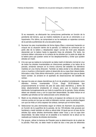 Prácticas de Dasometría Replanteo de una parcela rectangular y medición de variables de árbol
Si es necesario, se efectuarán las correcciones pertinentes en función de la
pendiente del terreno, que se medirá mediante el uso de un clinómetro o un
hipsómetro. Por último, se comprobará si se ha realizado un replanteo correcto
de la parcela auxiliándose de una escuadra óptica.
5 m
4 m
3 m
2. Numerar los pies inventariables de forma lógica (filas o columnas) haciendo un
croquis de su situación dentro de la parcela. Lo habitual es comenzar por la
parte alta de la ladera y desplazarse según curvas de nivel para después
descender por la ladera hasta la siguiente línea de arbolado. Por tanto, los
números deben colocarse en la corteza de los árboles por la parte de abajo de
la ladera para que puedan verse en los desplazamientos y evitar que queden
árboles sin medir.
3. A la vez que se realiza la numeración se debe medir el diámetro normal en cruz
de todos los árboles inventariables en direcciones paralelas a los lados de la
parcela, anotando siempre en la misma columna del estadillo los diámetros
medidos en una misma dirección. También se debe anotar si los árboles están
vivos o muertos e información sobre el desarrollo de su copa (bien desarrollada,
bifurcada o rota). Esta última información, junto con cualquier otra que se desee
hacer constar, se anotará en el apartado de observaciones del estadillo de
campo.
4. Agrupar los pies en clases diamétricas de 5 cm de amplitud considerando como
diámetro mínimo inventariable 7,5 cm. Elegir 20-30 árboles tipo
proporcionalmente al número de pies de cada clase diamétrica, y dentro de
éstas aleatoriamente empleando el croquis para que la muestra quede
distribuida homogéneamente por toda la superficie de la parcela. Estos árboles
deben ser árboles vivos y con la copa bien desarrollada. Se debe indicar en el
estadillo qué árboles se han seleccionado como árboles tipo.
5. Medir en los árboles tipo la altura total y el espesor de corteza en cruz (en los
mismos puntos en los que se midió el diámetro normal –para la práctica llegará
con que se mida un único espesor de corteza, siempre por el mismo lado).
6. Seleccionar los pies dominantes según el criterio de Assmann (la proporción,
en función de la superficie de la parcela, de los 100 árboles más gruesos por
hectárea) y medir también en ellos su altura total. Al igual que en el caso de los
árboles tipo estos árboles dominantes deben estar vivos y con la copa bien
desarrollada. Se debe indicar en el estadillo si la medición de la altura se ha
realizado por tratarse de árboles dominantes.
7. Por grupos, utilizar la barrena de Pressler para la determinación de la edad de
la parcela. Para ello, se debe medir la edad de dos o tres pies de diferentes
88
 