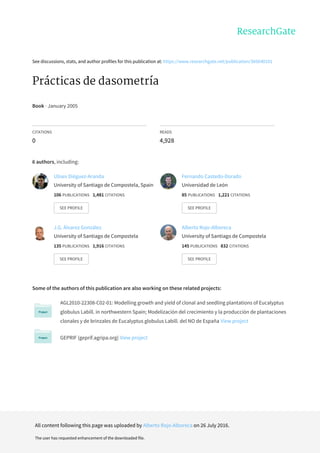 See	discussions,	stats,	and	author	profiles	for	this	publication	at:	https://www.researchgate.net/publication/305640101
Prácticas	de	dasometría
Book	·	January	2005
CITATIONS
0
READS
4,928
6	authors,	including:
Some	of	the	authors	of	this	publication	are	also	working	on	these	related	projects:
AGL2010-22308-C02-01:	Modelling	growth	and	yield	of	clonal	and	seedling	plantations	of	Eucalyptus
globulus	Labill.	in	northwestern	Spain;	Modelización	del	crecimiento	y	la	producción	de	plantaciones
clonales	y	de	brinzales	de	Eucalyptus	globulus	Labill.	del	NO	de	España	View	project
GEPRIF	(geprif.agripa.org)	View	project
Ulises	Diéguez-Aranda
University	of	Santiago	de	Compostela,	Spain
106	PUBLICATIONS			1,481	CITATIONS			
SEE	PROFILE
Fernando	Castedo-Dorado
Universidad	de	León
85	PUBLICATIONS			1,221	CITATIONS			
SEE	PROFILE
J.G.	Álvarez	González
University	of	Santiago	de	Compostela
135	PUBLICATIONS			1,916	CITATIONS			
SEE	PROFILE
Alberto	Rojo-Alboreca
University	of	Santiago	de	Compostela
145	PUBLICATIONS			832	CITATIONS			
SEE	PROFILE
All	content	following	this	page	was	uploaded	by	Alberto	Rojo-Alboreca	on	26	July	2016.
The	user	has	requested	enhancement	of	the	downloaded	file.
 