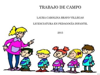 TRABAJO DE CAMPO
LAURA CAROLINA BRAVO VILLEGAS
LICENCIATURA EN PEDAGOGÌA INFANTIL
2015
 