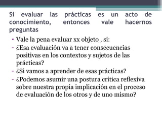 Si evaluar las prácticas es un acto de conocimiento, entonces vale hacernos preguntas Vale la pena evaluar xx objeto , si: ¿Esa evaluación va a tener consecuencias positivas en los contextos y sujetos de las prácticas? ¿Si vamos a aprender de esas prácticas? ¿Podemos asumir una postura crítica reflexiva sobre nuestra propia implicación en el proceso de evaluación de los otros y de uno mismo? 