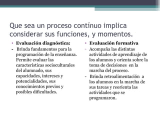 Que sea un proceso contínuo implica considerar sus funciones, y momentos. Evaluación diagnóstica:  -  Brinda fundamentos para la programación de la enseñanza. Permite evaluar las características socioculturales del alumnado, sus capacidades, intereses y potencialidades, sus conocimientos previos y posibles dificultades. Evaluación formativa Acompaña las distintas actividades de aprendizaje de los alumnos y orienta sobre la toma de decisiones  en la marcha del proceso. -  Brinda retroalimentación  a los alumnos en la marcha de sus tareas y reorienta las actividades que se programaron. 