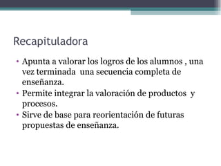 Recapituladora Apunta a valorar los logros de los alumnos , una vez terminada  una secuencia completa de enseñanza.  Permite integrar la valoración de productos  y procesos. Sirve de base para reorientación de futuras propuestas de enseñanza. 