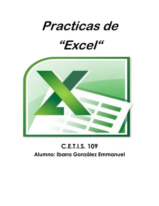 Practicas de<br />“Excel“<br />C.E.T.I.S. 109Alumno: Ibarra González Emmanuel<br />.:: PRACTICA 1 ::.<br />Nombre y apellidos: Emmanuel Ibarra González Curso: Informática<br />Grupo: 1° ‘‘J ‘’<br />Objetivos<br />       Conocer los diferentes formatos de datos permitidos en Excel.<br />       Borrar celdas.<br />       Deshacer la última acción-orden dada.<br /> <br />1.            Entre al programa de Excel<br />2.            Copie la siguiente información tal como se muestra en la imagen (respetando las líneas y columnas<br />1042670190500 <br /> <br /> <br /> <br /> <br /> <br /> <br /> <br /> 3.            Borrar  el contenido de la celda A16<br />Procedimiento:<br />a.           Colocar el cursor en la celda A16<br />b.           Dar clic en el  menú Edición  dar clic en Borrar y en la opción Contenido.<br />c.           Escriba Guinea<br />d.           En la celda  A17  borre su contenido (realice los pasos del inciso a  y b) <br />e.           Escriba  Malawi<br />Resultado:<br />381025400<br />37934903289304.- Cambiarse a la hoja 2, dando clic en la                 pestaña.<br />5.-  En la hoja 2 escriba  la información de la siguiente tabla respetando líneas y columnas.<br />38107620 <br /> <br />  <br />6.            Dar formato de número a las celdas A2 hasta A8<br />Procedimiento:<br />a.           Seleccione las celdas desde A2 Hasta A8<br />b.           Dar clic en el menú Formato, Escoja la opción Celdas... <br />c.         En la caja de diálogo que aparece, dar clic en la pestaña                    número<br />d.           En el área de categoría, seleccione la opción Numero y                                   dar clic en el botón 596900347980Aceptar<br /> <br /> <br /> <br />7.            Aplicar formato de moneda a las celdas B2:B8 <br />Procedimiento<br />a.           Seleccione el rango de celdas (B2 hasta B8) <br />b.           Dar clic en el menú Formato, Escoja la opción Celdas... <br />c.           En la caja de diálogo que aparece, dar clic en la pestaña               Número.<br />d.           En el área de categoría, seleccione la opción Moneda y                dar clic en el botón Aceptar<br /> <br />8.            Aplicar formato de Hora desde la celda C2 hasta C8<br />Procedimiento:<br />a.           Seleccione desde C2 hasta C8<br />b.           Dar clic en el menú Formato, Escoja la opción Celdas... <br />c.           En la caja de diálogo que aparece, dar clic en la pestaña                Número.<br />d.           En el área de categoría, seleccione la opción Hora <br />e.           En el área de Tipo  seleccione 1:30 p m y dar clic en el                botón Aceptar<br /> <br />9.            Aplicar formato de diferentes Fechas a varias celdas de la columna D<br />Procedimiento: <br />a.           Dar clic en una celda de la columna D<br />b.           Dar clic en el menú Formato, Escoja la opción Celdas... <br />c.           En la caja de diálogo que aparece, dar clic en la pestaña               Número.<br />d.           En el área de categoría, seleccione la opción Fecha <br />e.           En el área de Tipo  seleccione un tipo de fecha (el que                usted quiera) y dar clic en el botón Aceptar<br />f.             Realice el mismo procedimiento para las demás celdas                 de la columna D, escogiendo diferentes formatos de                 fecha<br /> 10.         Aplicar formato de texto a las celdas E2 hasta E8<br />Procedimiento:<br />a.           Seleccione las celdas desde E2 hasta E8 <br />b.           Dar clic en el menú Formato, Escoja la opción Celdas... <br />c.           En la caja de diálogo que aparece, dar clic en la pestaña                Número.<br />d.           En el área de categoría, seleccione la opción Texto y dar                clic en el botón Aceptar<br />NOTA: Observe que los números que hay en esas celdas permanecen al lado izquierdo de la columna.<br /> <br />11.         Guardar  el archivo como XL01<br />Procedimiento:<br />a.           Dar clic en el menú Archivo<br />b.           Escoger la opción Guardar como...<br />c.           En la caja de dialogo que aparece, escoger la unidad 3 ½               A d.           En el área de nombre, escribir XL01 y dar clic en el botón               Guardar<br />Resultado:<br />567055224155<br />MICROSOFT EXCEL – HOJA DE PRÁCTICAS<br />.:: PRACTICA 2 ::.<br />Nombre y apellidos: Emmanuel Ibarra Gonzalez<br />Curso: Informática<br />Grupo: 1° ‘‘J ‘’<br />Objetivo De La Práctica<br />       Guardar documentos como: libros de trabajo, plantillas, páginas web.<br />       Abrir un libro de trabajo<br /> <br />1.          Entra a Excel2.          Escriba la siguiente información a partir de la celda A2 148590342265respetando líneas y columnas<br /> <br /> <br /> <br /> <br /> <br /> <br /> <br /> <br /> <br /> <br /> <br /> <br /> <br />3.  Utilizar la función Autosuma, para completar la columna de TOTAL. <br />Procedimiento:<br />a.           Seleccione el rango B5 hasta F5 b.           Dar   clic en este icono. <br /> <br />4.  Guardar el archivo en su disquete  con el nombre XL02 <br />Procedimiento:<br />a.           Dar clic en el menú Archivob.           Escoger la opción Guardar como...c.           En la caja de dialogo que aparece, escoger la unidad 3               ½ A d.           En el área de nombre, escribir XL02 y dar clic en el                botón Guardar5.          Agregue su nombre y departamento a que pertenece en la celda  A136.          Vuelva a guardar el libro de trabajo con el nombre Lana Web, pero ahora utilice  la opción  Guardar como pagina WEB...” del menú Archivo.<br />9067803175 <br />139701757680<br />Resultado:<br />MICROSOFT EXCEL – HOJA DE PRÁCTICAS<br />.:: PRACTICA 3 ::.<br />Nombre y apellidos: Emmanuel Ibarra González<br />Curso: Informática<br />Grupo: 1° ‘‘J ‘’<br />Crea la siguiente hoja de cálculo.<br />     2. Calcula todos los totales; utilizando en las filas el método manual y en          las  columnas la función “Autosuma” .<br />     3. Modifica el ancho de las columnas para que se ajuste          automáticamente al contenido de las mismas.<br />4. Modifica el alto de la fila donde tenemos el título.<br />5. Ir a la celda de “SIETE PICOS” y modificarla por “OCHO PICOS”.<br />6. Inventar una línea de datos en la fila 12 y observa como cambia el          resultado de la suma. Calcula también la suma de esa fila.<br />7. Grabar la práctica con el nombre “TRABAJO” y salir de Excel.<br />8. Volver a entrar en Excel y recuperar la práctica.<br />     9. Cerrar la hoja y situarse en una hoja nueva.<br />Resultado:<br />-48895132715<br />.:: PRACTICA 4 ::.<br />Nombre y apellidos: Emmanuel Ibarra González<br />Curso: Informática<br />Grupo: 1° ‘‘J ‘’<br />EJERCICIO:<br />Una empresa conocida como HNOS ROJAS, ha presentado los siguientes INGRESOS y GASTOS durante los dos primeros meses del año:<br />PROBLEMA:<br />Obtener los valores de INGRESOS y GASTOS para los restantes meses del año, teniendo en cuenta que el incremento mensual para cada concepto es el mismo durante todos los meses (ENERO-DICIEMBRE).<br />Hallar los totales mensuales, así como los correspondientes BENEFICIOS. Realizar varios cambios al azar y observar el recálculo.<br />Calcular la media aritmética de cada uno de los conceptos (VENTAS, ALQUILERES,..., SALARIOS,..., BENEFICIOS) y sus valores MÁXIMOS y MÍNIMOS.<br />La hoja debe quedar con el siguiente aspecto:<br />-501653211830<br />Resultado:<br />MICROSOFT EXCEL – HOJA DE PRÁCTICAS<br />.:: PRACTICA 5 ::.<br />Nombre y apellidos: Emmanuel Ibarra González<br />Curso: Informática<br />Grupo: 1° ‘‘J ‘’<br />EJERCICIO<br />Copiar la siguiente hoja de cálculo, tal como aparece a continuación:<br />Calcula los siguientes datos:<br />COMISIÓN PESOS.:                    Venta * Comisión Base / 100<br />SUPLEMENTO PESOS.:             Venta * Porcentaje Adicional  / 100<br />SUMA COMISIONES.:              Comisión PESOS. + Suplemento PESOS.<br />Calcula también los totales de cada una de las columnas.<br />Modifica la venta del vendedor EDUARDO por 5.600.000.<br />Pon el formato millares a la columna VENTA.<br />Pon el formato monetario a la columna SUMA COMISIONES.<br />Insertar una fila entre TERESA y BEATRIZ. Llenar dicha fila con los siguientes datos:<br />ANTONIO8,365,000 2%<br />Calcula el resto de los datos que faltan copiando las fórmulas de la fila superior.<br />Nombra el rango de la columna venta con el nombre VENTAS y calcula la MEDIA ARITMÉTICA en la celda A15.<br />Mejora el aspecto de la hoja añadiendo Bordes, Sombreados y cambiando el color de las letras del texto.<br />139700789940Resultado:<br />MICROSOFT EXCEL – HOJA DE PRÁCTICAS<br />.:: PRACTICA 6 ::.<br />Nombre y apellidos: Emmanuel Ibarra González<br />Curso: Informática<br />Grupo: 1° ‘‘J ‘’<br />Realiza los siguientes gráficos con la tabla:<br />DISTRITOEN VIVIENDAFUERA DE VIVIENDATOTAL%1. CENTRO30318548812%2. ARGANZUELA273743101624%3. RETIRO27234461615%4. SALAMANCA14333547811%5. CHAMARTIN24932056914%6. TETUAN216820103625%TOTAL145627474203100%<br />381033401016764003906520<br />38103492516465555454650<br />1654175788225538104445<br />.:: PRACTICA 7 ::.<br />Nombre y apellidos: Emmanuel Ibarra GonzálezCurso: Informática<br />Grupo: 1° ‘‘J ‘’<br />Copia la siguiente hoja de cálculo:<br /> <br />Calcula los totales para la columna TOTAL VENTAS.<br />Realiza el gráfico de barras correspondiente al total de ventas de los diferentes meses.<br />Realizar el gráfico de barras apiladas de los meses de Enero, Febrero y Marzo.<br />Realizar el gráfico de barras apiladas de los meses de Abril, Mayo y Junio.<br />Realizar el gráfico de sectores, de las ventas mensuales para saber que fracción de nuestras ventas se realizo en cada uno de los meses.<br />Realizar el gráfico de líneas entre la variación que experimentan el producto 1, y la variación del producto 2 en todos los meses.<br />Insertar títulos y leyendas en todos los gráficos.<br />38101289685Modificar los datos de la hoja y ver el efecto producido en los gráficos.<br />Resultado:<br />MICROSOFT EXCEL – HOJA DE PRÁCTICAS<br />.:: PRACTICA 8 ::.<br />Nombre y apellidos: Emmanuel Ibarra González <br />Curso: Informática<br />Grupo: 1° ‘‘J ‘’<br />Copia la siguiente hoja de cálculo:<br />Crea un gráfico de Líneas en una hoja nueva entre la Radio y la Televisión. Cambia el nombre de la hoja y llámala Líneas.<br />Inserta el Titulo: “PUBLICIDAD DE MERCADO”<br />Cambia el color del titulo por el color Rojo, y el tipo de letra por COURIER.<br />Inserta una leyenda en el gráfico.<br />Crea otro gráfico de Áreas entre las Vallas y las Revistas.<br />Inserta una leyenda y modifica el formato.<br />Crea un gráfico de Columnas en el que se Reflejen los gastos de Televisión para todos los meses.<br />     9. Cambia el color del gráfico.<br />363855979170<br />Resultado:<br />365760162560<br />EMMANUEL IBARRA GONZALEZ GRADO Y GRUPO: 1 “J”ESC.C.E.T.I.S.109MATERIA: TECNOLOGIA Y COMUNICACIÓN DE LA INFORMACION<br />