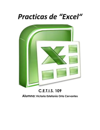 Practicas de “Excel“<br />C.E.T.I.S. 109Alumna: Victoria Estefanía Orta Cervantes<br />.:: PRACTICA 1 ::.<br />Nombre y apellidos: Victoria Estefanía Orta Cervantes  Curso: Informática<br />Grupo: 1° ‘‘J ‘’<br />Objetivos<br />       Conocer los diferentes formatos de datos permitidos en Excel.<br />       Borrar celdas.<br />       Deshacer la última acción-orden dada.<br /> <br />1.            Entre al programa de Excel<br />2.            Copie la siguiente información tal como se muestra en la imagen (respetando las líneas y columnas<br />1042670190500 <br /> <br /> <br /> <br /> <br /> <br /> <br /> <br /> 3.            Borrar  el contenido de la celda A16<br />Procedimiento:<br />a.           Colocar el cursor en la celda A16<br />b.           Dar clic en el  menú Edición  dar clic en Borrar y en la opción Contenido.<br />c.           Escriba Guinea<br />d.           En la celda  A17  borre su contenido (realice los pasos del inciso a  y b) <br />e.           Escriba  Malawi<br />Resultado:<br />381025400<br />37934903289304.- Cambiarse a la hoja 2, dando clic en la                 pestaña.<br />5.-  En la hoja 2 escriba  la información de la siguiente tabla respetando líneas y columnas.<br />38107620 <br /> <br />  <br />6.            Dar formato de número a las celdas A2 hasta A8<br />Procedimiento:<br />a.           Seleccione las celdas desde A2 Hasta A8<br />b.           Dar clic en el menú Formato, Escoja la opción Celdas... <br />c.         En la caja de diálogo que aparece, dar clic en la pestaña                    número<br />d.           En el área de categoría, seleccione la opción Numero y                                   dar clic en el botón 596900347980Aceptar<br /> <br /> <br /> <br />7.            Aplicar formato de moneda a las celdas B2:B8 <br />Procedimiento<br />a.           Seleccione el rango de celdas (B2 hasta B8) <br />b.           Dar clic en el menú Formato, Escoja la opción Celdas... <br />c.           En la caja de diálogo que aparece, dar clic en la pestaña               Número.<br />d.           En el área de categoría, seleccione la opción Moneda y                dar clic en el botón Aceptar<br /> <br />8.            Aplicar formato de Hora desde la celda C2 hasta C8<br />Procedimiento:<br />a.           Seleccione desde C2 hasta C8<br />b.           Dar clic en el menú Formato, Escoja la opción Celdas... <br />c.           En la caja de diálogo que aparece, dar clic en la pestaña                Número.<br />d.           En el área de categoría, seleccione la opción Hora <br />e.           En el área de Tipo  seleccione 1:30 p m y dar clic en el                botón Aceptar<br /> <br />9.            Aplicar formato de diferentes Fechas a varias celdas de la columna D<br />Procedimiento: <br />a.           Dar clic en una celda de la columna D<br />b.           Dar clic en el menú Formato, Escoja la opción Celdas... <br />c.           En la caja de diálogo que aparece, dar clic en la pestaña               Número.<br />d.           En el área de categoría, seleccione la opción Fecha <br />e.           En el área de Tipo  seleccione un tipo de fecha (el que                usted quiera) y dar clic en el botón Aceptar<br />f.             Realice el mismo procedimiento para las demás celdas                 de la columna D, escogiendo diferentes formatos de                 fecha<br /> 10.         Aplicar formato de texto a las celdas E2 hasta E8<br />Procedimiento:<br />a.           Seleccione las celdas desde E2 hasta E8 <br />b.           Dar clic en el menú Formato, Escoja la opción Celdas... <br />c.           En la caja de diálogo que aparece, dar clic en la pestaña                Número.<br />d.           En el área de categoría, seleccione la opción Texto y dar                clic en el botón Aceptar<br />NOTA: Observe que los números que hay en esas celdas permanecen al lado izquierdo de la columna.<br /> <br />11.         Guardar  el archivo como XL01<br />Procedimiento:<br />a.           Dar clic en el menú Archivo<br />b.           Escoger la opción Guardar como...<br />c.           En la caja de dialogo que aparece, escoger la unidad 3 ½               A d.           En el área de nombre, escribir XL01 y dar clic en el botón               Guardar<br />Resultado:<br />567055224155<br />MICROSOFT EXCEL – HOJA DE PRÁCTICAS<br />.:: PRACTICA 2 ::.<br />Nombre y apellidos: Victoria Estefanía Orta Cervantes<br />Curso: Informática<br />Grupo: 1° ‘‘J ‘’<br />Objetivo De La Práctica<br />       Guardar documentos como: libros de trabajo, plantillas, páginas web.<br />       Abrir un libro de trabajo<br /> <br />1.          Entra a Excel2.          Escriba la siguiente información a partir de la celda A2 148590342265respetando líneas y columnas<br /> <br /> <br /> <br /> <br /> <br /> <br /> <br /> <br /> <br /> <br /> <br /> <br /> <br />3.  Utilizar la función Autosuma, para completar la columna de TOTAL. <br />Procedimiento:<br />a.           Seleccione el rango B5 hasta F5 b.           Dar   clic en este icono. <br /> 4.  Guardar el archivo en su disquete  con el nombre XL02 <br />Procedimiento:<br />a.           Dar clic en el menú Archivob.           Escoger la opción Guardar como...c.           En la caja de dialogo que aparece, escoger la unidad 3               ½ A d.           En el área de nombre, escribir XL02 y dar clic en el                botón Guardar5.          Agregue su nombre y departamento a que pertenece en la celda  A136.          Vuelva a guardar el libro de trabajo con el nombre Lana Web, pero ahora utilice  la opción  Guardar como pagina WEB...” del menú Archivo.<br />9067803175 <br />139701757680<br />Resultado:<br />MICROSOFT EXCEL – HOJA DE PRÁCTICAS<br />.:: PRACTICA 3 ::.<br />Nombre y apellidos: Victoria Estefanía Orta Cervantes<br />Curso: Informática<br />Grupo: 1° ‘‘J ‘’<br />Crea la siguiente hoja de cálculo.<br />     2. Calcula todos los totales; utilizando en las filas el método manual y en          las  columnas la función “Autosuma” .<br />     3. Modifica el ancho de las columnas para que se ajuste          automáticamente al contenido de las mismas.<br />4. Modifica el alto de la fila donde tenemos el título.<br />5. Ir a la celda de “SIETE PICOS” y modificarla por “OCHO PICOS”.<br />6. Inventar una línea de datos en la fila 12 y observa como cambia el          resultado de la suma. Calcula también la suma de esa fila.<br />7. Grabar la práctica con el nombre “TRABAJO” y salir de Excel.<br />8. Volver a entrar en Excel y recuperar la práctica.<br />     9. Cerrar la hoja y situarse en una hoja nueva.<br />Resultado:<br />-48895132715<br />.:: PRACTICA 4 ::.<br />Nombre y apellidos: Victoria Estefanía Orta Cervantes<br />Curso: Informática <br />Grupo: 1° ‘‘J ‘’<br />EJERCICIO:<br />Una empresa conocida como HNOS ROJAS, ha presentado los siguientes INGRESOS y GASTOS durante los dos primeros meses del año:<br />PROBLEMA:<br />Obtener los valores de INGRESOS y GASTOS para los restantes meses del año, teniendo en cuenta que el incremento mensual para cada concepto es el mismo durante todos los meses (ENERO-DICIEMBRE).<br />Hallar los totales mensuales, así como los correspondientes BENEFICIOS. Realizar varios cambios al azar y observar el recálculo.<br />Calcular la media aritmética de cada uno de los conceptos (VENTAS, ALQUILERES,..., SALARIOS,..., BENEFICIOS) y sus valores MÁXIMOS y MÍNIMOS.<br />La hoja debe quedar con el siguiente aspecto:<br />-501653211830<br />Resultado:<br />MICROSOFT EXCEL – HOJA DE PRÁCTICAS<br />.:: PRACTICA 5 ::.<br />Nombre y apellidos: Victoria Estefanía Orta Cervantes<br />Curso: Informática<br />Grupo: 1° ‘‘J ‘’<br />EJERCICIO<br />Copiar la siguiente hoja de cálculo, tal como aparece a continuación:<br />Calcula los siguientes datos:<br />COMISIÓN PESOS.:                    Venta * Comisión Base / 100<br />SUPLEMENTO PESOS.:             Venta * Porcentaje Adicional  / 100<br />SUMA COMISIONES.:              Comisión PESOS. + Suplemento PESOS.<br />Calcula también los totales de cada una de las columnas.<br />Modifica la venta del vendedor EDUARDO por 5.600.000.<br />Pon el formato millares a la columna VENTA.<br />Pon el formato monetario a la columna SUMA COMISIONES.<br />Insertar una fila entre TERESA y BEATRIZ. Llenar dicha fila con los siguientes datos:<br />ANTONIO8,365,000 2%<br />Calcula el resto de los datos que faltan copiando las fórmulas de la fila superior.<br />Nombra el rango de la columna venta con el nombre VENTAS y calcula la MEDIA ARITMÉTICA en la celda A15.<br />Mejora el aspecto de la hoja añadiendo Bordes, Sombreados y cambiando el color de las letras del texto.<br />139700789940Resultado:<br />MICROSOFT EXCEL – HOJA DE PRÁCTICAS<br />.:: PRACTICA 6 ::.<br />Nombre y apellidos: Victoria Estefanía Orta Cervantes<br />Curso: Informática<br />Grupo: 1° ‘‘J ‘’<br />Realiza los siguientes gráficos con la tabla:<br />DISTRITOEN VIVIENDAFUERA DE VIVIENDATOTAL%1. CENTRO30318548812%2. ARGANZUELA273743101624%3. RETIRO27234461615%4. SALAMANCA14333547811%5. CHAMARTIN24932056914%6. TETUAN216820103625%TOTAL145627474203100%<br />381033401016764003906520<br />38103492516465555454650<br />1654175788225538104445<br />.:: PRACTICA 7 ::.<br />Nombre y apellidos: Victoria Estefanía Orta CervantesCurso: Informática<br />Grupo: 1° ‘‘J ‘’<br />Copia la siguiente hoja de cálculo:<br /> <br />Calcula los totales para la columna TOTAL VENTAS.<br />Realiza el gráfico de barras correspondiente al total de ventas de los diferentes meses.<br />Realizar el gráfico de barras apiladas de los meses de Enero, Febrero y Marzo.<br />Realizar el gráfico de barras apiladas de los meses de Abril, Mayo y Junio.<br />Realizar el gráfico de sectores, de las ventas mensuales para saber que fracción de nuestras ventas se realizo en cada uno de los meses.<br />Realizar el gráfico de líneas entre la variación que experimentan el producto 1, y la variación del producto 2 en todos los meses.<br />Insertar títulos y leyendas en todos los gráficos.<br />38101289685Modificar los datos de la hoja y ver el efecto producido en los gráficos.<br />Resultado:<br />MICROSOFT EXCEL – HOJA DE PRÁCTICAS<br />.:: PRACTICA 8 ::.<br />Nombre y apellidos: Victoria Estefanía Orta Cervantes<br />Curso: Informática<br />Grupo: 1° ‘‘J ‘’<br />Copia la siguiente hoja de cálculo:<br />Crea un gráfico de Líneas en una hoja nueva entre la Radio y la Televisión. Cambia el nombre de la hoja y llámala Líneas.<br />Inserta el Titulo: “PUBLICIDAD DE MERCADO”<br />Cambia el color del titulo por el color Rojo, y el tipo de letra por COURIER.<br />Inserta una leyenda en el gráfico.<br />Crea otro gráfico de Áreas entre las Vallas y las Revistas.<br />Inserta una leyenda y modifica el formato.<br />Crea un gráfico de Columnas en el que se Reflejen los gastos de Televisión para todos los meses.<br />     9. Cambia el color del gráfico.<br />363855979170<br />Resultado:<br />365760162560<br />*Alumna: Victoria Estefanía Orta Cervantes*GRADO Y GRUPO: 1 “J”*ESC.C.E.T.I.S.109*MATERIA: TECNOLOGIA Y COMUNICACIÓN DE LA INFORMACION.<br />