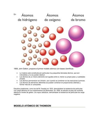 En




1808, John Dalton, propone el primer modelo atómico con bases científicas.

     •   La materia está constituida por partículas muy pequeñas llamadas átomos, que son
         indivisibles y no se pueden destruir.
     •   Los átomos de un mismo elemento son iguales entre sí, tienen su propio peso y cualidades
         propias.
     •   Los átomos permanecen sin división, aún cuando se combinen en las reacciones químicas.
     •   Los átomos de elementos diferentes se pueden combinar en proporciones distintas y
         formar más de un compuesto.

Estudios posteriores, como los de M. Faraday en 1833, demostraban la existencia de partículas
con carga eléctrica en sus experimentos de electrolisis. En 1859, se estudio el paso de corriente
eléctrica a través de gases. Los rayos catódicos, demostraban la existencia de partículas de carga
negativa.




MODELO ATÓMICO DE THOMSON
 