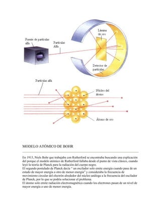 MODELO ATÓMICO DE BOHR

En 1913, Niels Bohr que trabajaba con Rutherford se encontraba buscando una explicación
del porque el modelo atómico de Rutherford fallaba desde el punto de vista clásico, cuando
leyó la teoría de Planck para la radiación del cuerpo negro.
El segundo postulado de Planck decía “ un oscilador solo emite energía cuando pasa de un
estado de mayor energía a otro de menor energía” y consideraba la frecuencia de
movimiento circular del electrón alrededor del núcleo análoga a la frecuencia del oscilador
de Planck, por lo que se podría solucionar el problema.
El átomo solo emite radiación electromagnética cuando los electrones pasan de un nivel de
mayor energía a uno de menor energía.
 