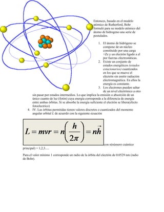 Entonces, basado en el modelo
                                                        atómico de Rutherford, Bohr
                                                        formuló para su modelo atómico del
                                                        átomo de hidrogeno una serie de
                                                        postulados.

                                                            1. El átomo de hidrógeno se
                                                                compone de un núcleo
                                                                constituido por una carga
                                                                +Ze y un electrón ligado a el
                                                                por fuerzas electrostáticas.
                                                            2. Existe un conjunto de
                                                                estados energéticos (estados
                                                                estacionarios) cuantizados
                                                                en los que se mueve el
                                                                electrón sin emitir radiación
                                                                electromagnética. En ellos la
                                                                energía es constante.
                                                            3. Los electrones pueden saltar
                                                                de un nivel electrónico a otro
       sin pasar por estados intermedios. Lo que implica la emisión o absorción de un
       único cuanto de luz (fotón) cuya energía corresponde a la diferencia de energía
       entre ambas órbitas. Si se absorbe la energía suficiente el electrón se libera(efecto
       fotoelectrico)
    4. IV. Las órbitas permitidas tienen valores discretos o cuantizados del momento
       angular orbital L de acuerdo con la siguiente ecuación




                                                                con n(número cuántico
principal) = 1,2,3.....

Para el valor mínimo 1 corresponde un radio de la órbita del electrón de 0.0529 nm (radio
de Bohr).
 