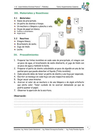 I. E. “José António Encinas Franco” – Pativilca Tema: Experimentos Caseros 
Docentes: Ing. Héctor Castro Bartolomé – Ing. Robert Ocrospoma Dueñas – Ing. Fredy Paredes Aguirre 
8 
III. Materiales y Reactivos: 
3.1 Materiales: 
Vasos de precipitado. 
Un palito de dientes o hisopo. 
Un mechero o lámpara o plancha o vela. 
Hojas de papel en blanco. 
Fosforo o encendedor. 
Hojas bond. 
3.2 Reactivos 
Vinagre blanco. 
Bicarbonato de sodio. 
Jugo de limón. 
Leche. 
IV. Procedimiento: 
1. Preparar las tintas invisibles en cada vaso de precipitado, el vinagre con 
un poco de agua, el bicarbonato de sodio disolverla, el jugo de limón con 
un poco de agua y también la leche. 
2. Preparar el palito de diente colocándole un poco de algodón en una de las 
puntas para que pueda absorber el líquido (Tinta invisible). 
3. Cada solución debe de tener un palito de diente y uno hoja por separado. 
4. Escribir un mensaje en cada hoja con una respectiva solución. 
5. Dejar secar unos minutos. 
6. Acercar al calor de un mechero o de una lámpara o de algún artefacto 
que emita calor. Tener cuidado de no acercar demasiado ya que se 
podría quemar el papel. 
7. Observar la aparición de la escritura. 
Observación: 
……………………………………………………………………………… 
……………………………………………………………………………… 
……………………………………………………………………………… 
……………………………………………………………………………… 
 
