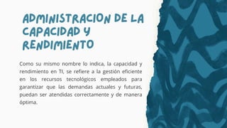 ADMINISTRACION DE LA
CAPACIDAD Y
RENDIMIENTO
Como su mismo nombre lo indica, la capacidad y
rendimiento en TI, se refiere a la gestión eficiente
en los recursos tecnológicos empleados para
garantizar que las demandas actuales y futuras,
puedan ser atendidas correctamente y de manera
óptima.
 