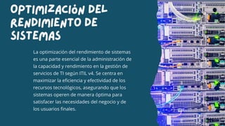 Optimización Del
Rendimiento De
Sistemas
La optimización del rendimiento de sistemas
es una parte esencial de la administración de
la capacidad y rendimiento en la gestión de
servicios de TI según ITIL v4. Se centra en
maximizar la eficiencia y efectividad de los
recursos tecnológicos, asegurando que los
sistemas operen de manera óptima para
satisfacer las necesidades del negocio y de
los usuarios finales.
 