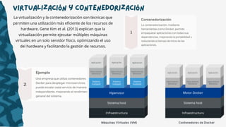 Virtualización y Contenedorización
La virtualización y la contenedorización son técnicas que
permiten una utilización más eficiente de los recursos de
hardware. Gene Kim et al. (2013) explican que la
virtualización permite ejecutar múltiples máquinas
virtuales en un solo servidor físico, optimizando el uso
del hardware y facilitando la gestión de recursos.
 