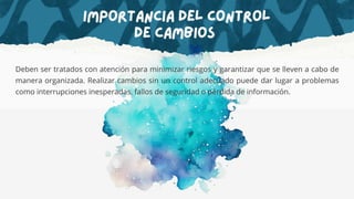 Importancia del Control
de Cambios
Deben ser tratados con atención para minimizar riesgos y garantizar que se lleven a cabo de
manera organizada. Realizar cambios sin un control adecuado puede dar lugar a problemas
como interrupciones inesperadas, fallos de seguridad o pérdida de información.
 