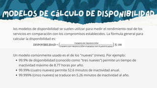 Modelos de cálculo de disponibilidad
los modelos de disponibilidad se suelen utilizar para medir el rendimiento real de los
servicios en comparación con los compromisos establecidos. La fórmula general para
calcular la disponibilidad es:
Un modelo comúnmente usado es el de los "nueves" (nines). Por ejemplo:
99.9% de disponibilidad (conocido como "tres nueves") permite un tiempo de
inactividad máximo de 8.77 horas por año.
99.99% (cuatro nueves) permite 52.6 minutos de inactividad anual.
99.999% (cinco nueves) se traduce en 5.26 minutos de inactividad al año.
 